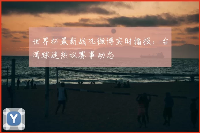 世界杯最新战况微博实时播报,台湾球迷热议赛事动态