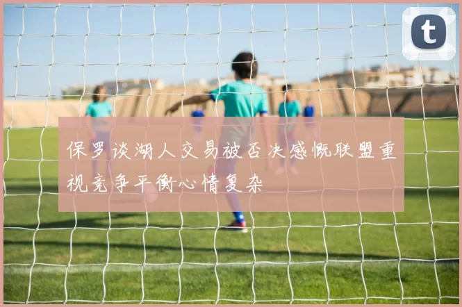 保罗谈湖人交易被否决感慨联盟重视竞争平衡心情复杂