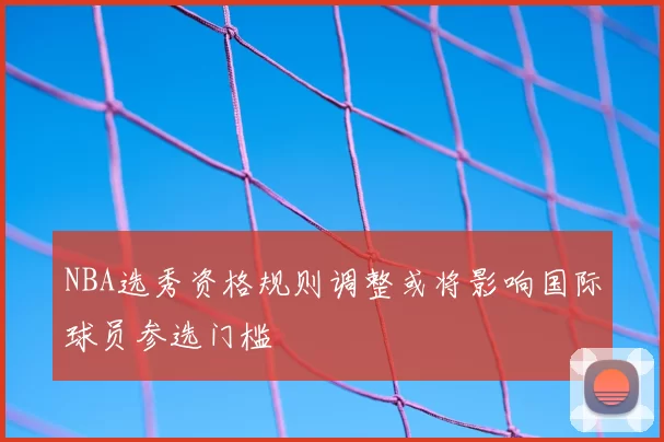 NBA选秀资格规则调整或将影响国际球员参选门槛