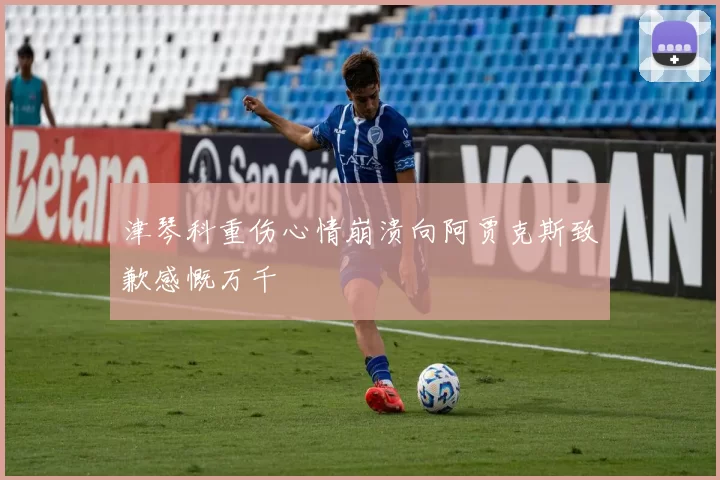 津琴科重伤心情崩溃向阿贾克斯致歉感慨万千