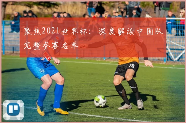 聚焦2021世界杯:深度解读中国队完整参赛名单