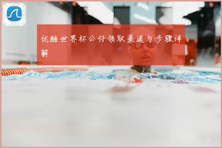 优酷世界杯公仔领取渠道与步骤详解