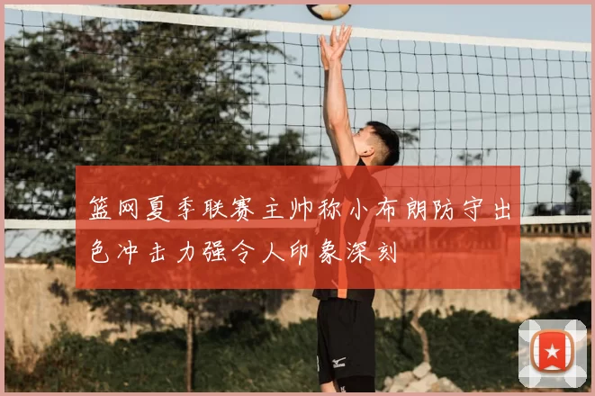 篮网夏季联赛主帅称小布朗防守出色冲击力强令人印象深刻