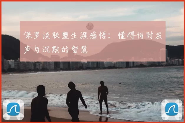 保罗谈联盟生涯感悟:懂得何时发声与沉默的智慧