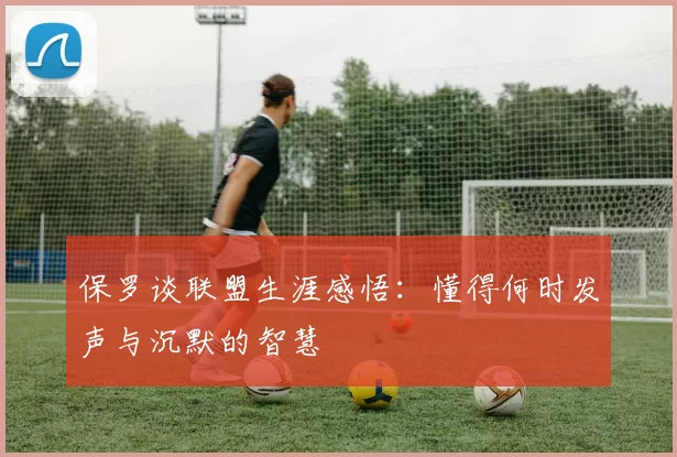 保罗谈联盟生涯感悟：懂得何时发声与沉默的智慧
