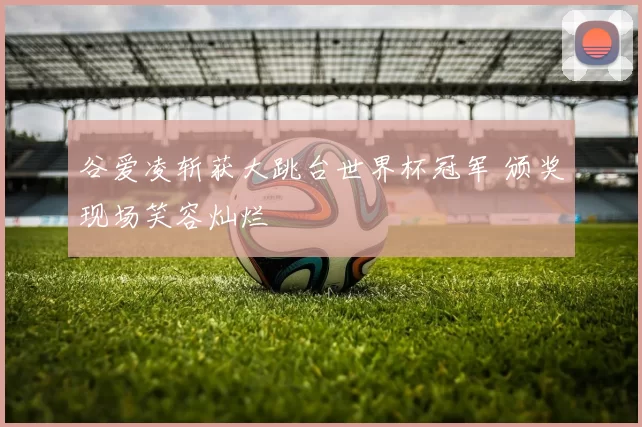谷爱凌斩获大跳台世界杯冠军 颁奖现场笑容灿烂