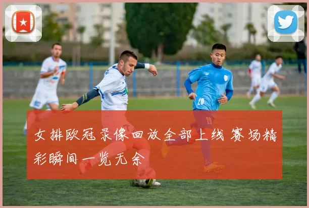 女排欧冠录像回放全部上线 赛场精彩瞬间一览无余