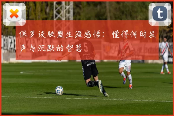 保罗谈联盟生涯感悟：懂得何时发声与沉默的智慧