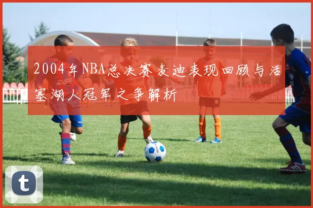 2004年NBA总决赛麦迪表现回顾与活塞湖人冠军之争解析