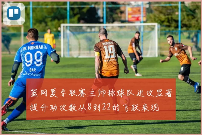 篮网夏季联赛主帅称球队进攻显著提升助攻数从8到22的飞跃表现
