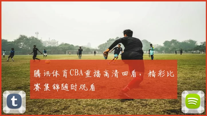 腾讯体育CBA重播高清回看,精彩比赛集锦随时观看
