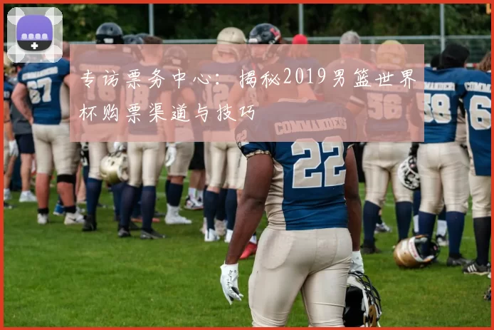 专访票务中心：揭秘2019男篮世界杯购票渠道与技巧