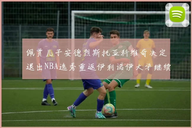 佩贾儿子安德烈斯托亚科维奇决定退出NBA选秀重返伊利诺伊大学继续学业