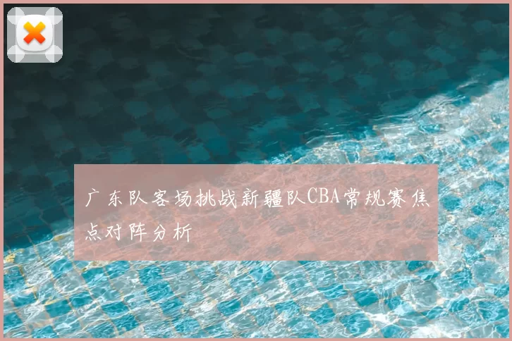 广东队客场挑战新疆队CBA常规赛焦点对阵分析