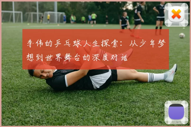 李伟的乒乓球人生探索:从少年梦想到世界舞台的深度对话