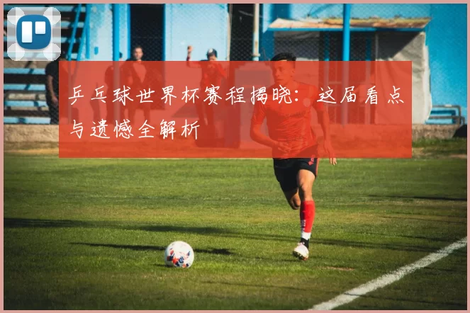 乒乓球世界杯赛程揭晓:这届看点与遗憾全解析