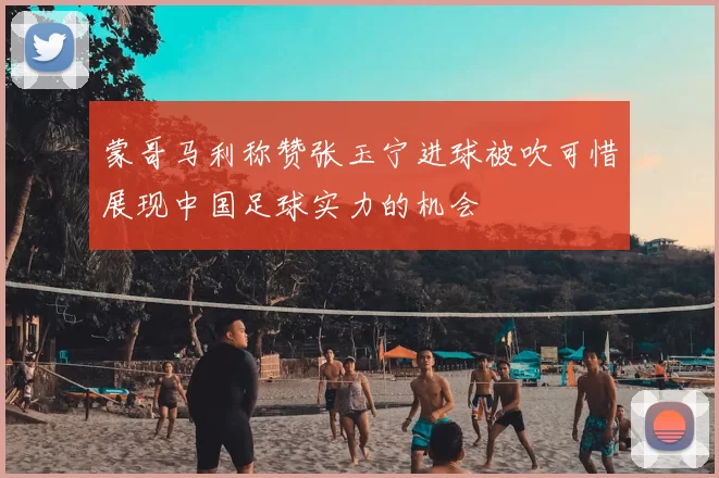 蒙哥马利称赞张玉宁进球被吹可惜展现中国足球实力的机会