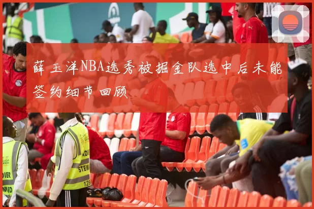 薛玉洋NBA选秀被掘金队选中后未能签约细节回顾