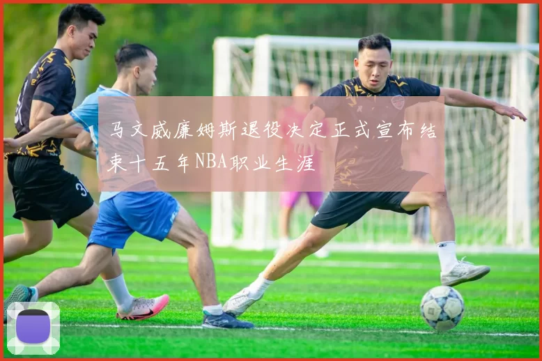 马文威廉姆斯退役决定正式宣布结束十五年NBA职业生涯