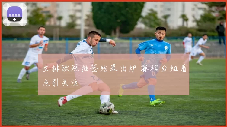 女排欧冠抽签结果出炉 赛程分组看点引关注