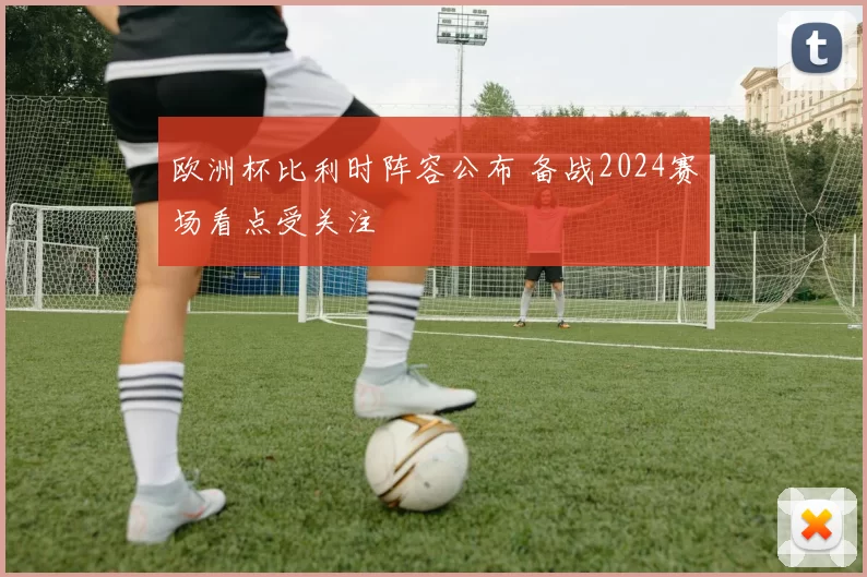 欧洲杯比利时阵容公布 备战2024赛场看点受关注