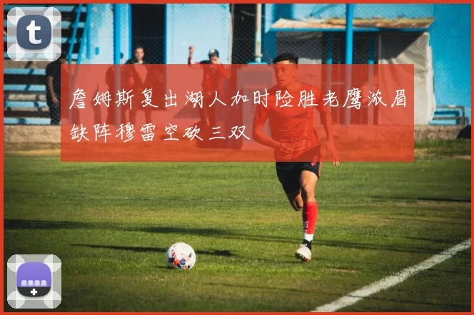 詹姆斯复出湖人加时险胜老鹰浓眉缺阵穆雷空砍三双