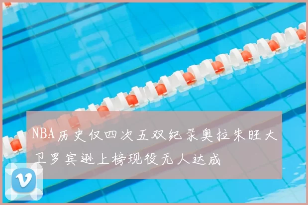 NBA历史仅四次五双纪录奥拉朱旺大卫罗宾逊上榜现役无人达成
