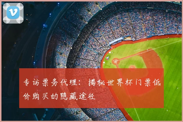 专访票务代理：揭秘世界杯门票低价购买的隐藏途径
