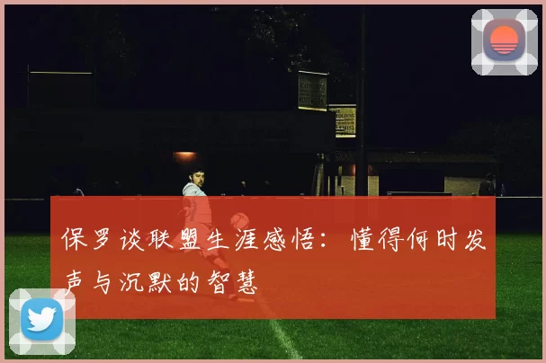 保罗谈联盟生涯感悟：懂得何时发声与沉默的智慧