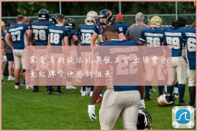 蒙哥马利谈法比奥张玉宁出场曹永竞红牌令他感到沮丧