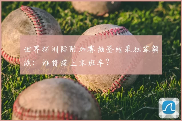世界杯洲际附加赛抽签结果独家解读:谁将搭上末班车?