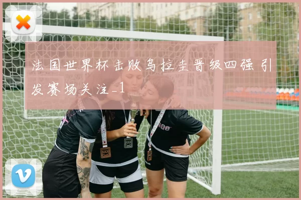 法国世界杯击败乌拉圭晋级四强 引发赛场关注_1