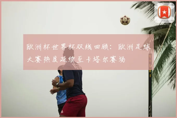 欧洲杯世界杯双线回顾:欧洲足球大赛热度延续至卡塔尔赛场