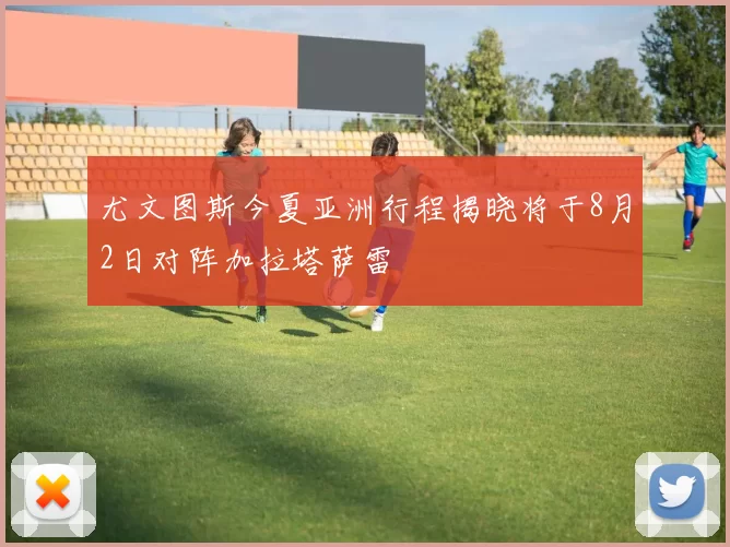 尤文图斯今夏亚洲行程揭晓将于8月2日对阵加拉塔萨雷
