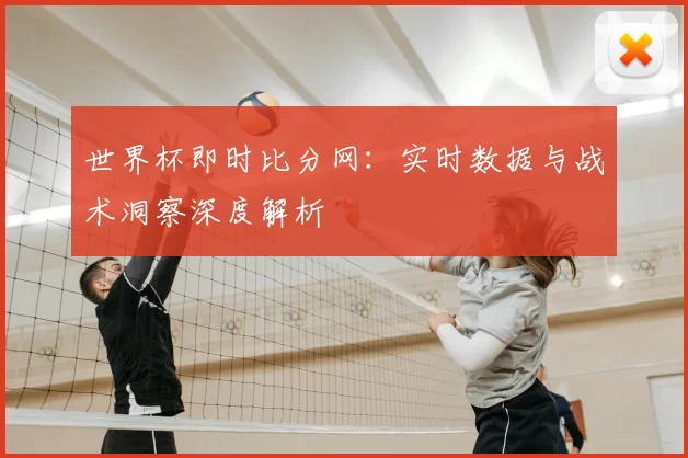 世界杯即时比分网:实时数据与战术洞察深度解析