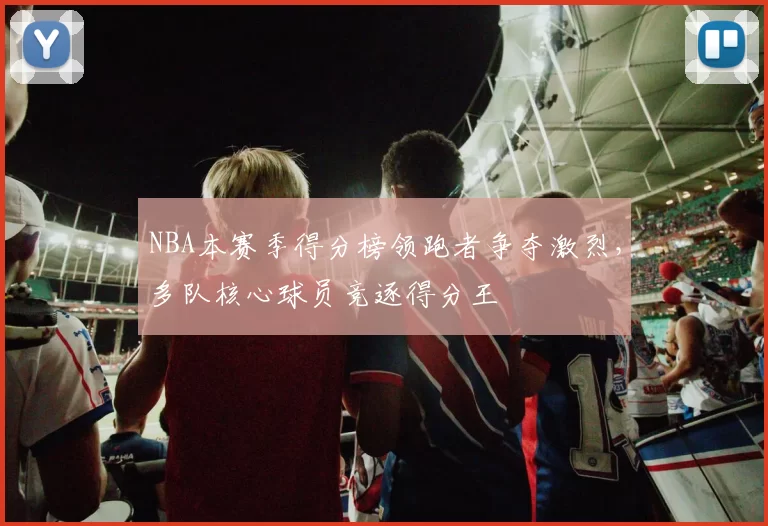 NBA本赛季得分榜领跑者争夺激烈,多队核心球员竞逐得分王