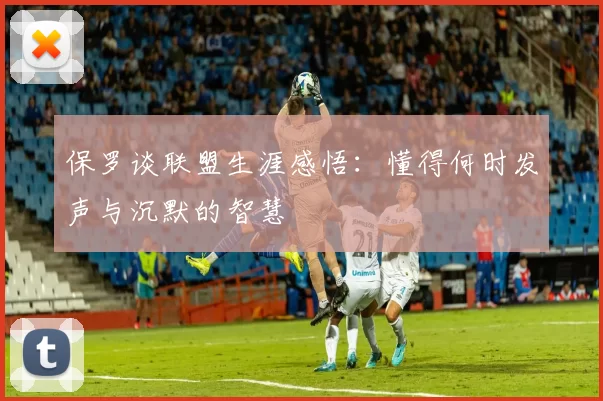 保罗谈联盟生涯感悟:懂得何时发声与沉默的智慧