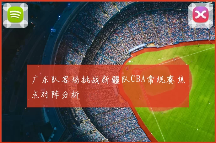 广东队客场挑战新疆队CBA常规赛焦点对阵分析