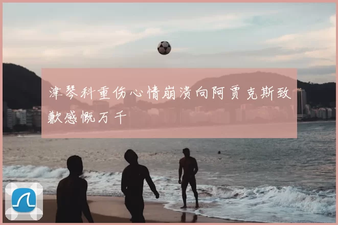 津琴科重伤心情崩溃向阿贾克斯致歉感慨万千